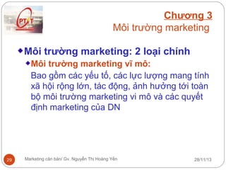 Chương 3
Môi trường marketing
Môi trường marketing: 2 loại chính
Môi trường marketing vĩ mô:
Bao gồm các yếu tố, các lực lượng mang tính
xã hội rộng lớn, tác động, ảnh hưởng tới toàn
bộ môi trường marketing vi mô và các quyết
định marketing của DN

29

Marketing căn bản/ Gv. Nguyễn Thị Hoàng Yến

28/11/13

 