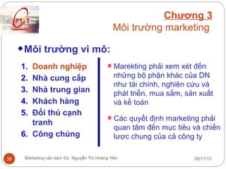 Chương 3
Môi trường marketing
Môi trường vi mô:
1.
2.
3.
4.
5.

Doanh nghiệp
Nhà cung cấp
Nhà trung gian
Khách hàng
Đối thủ cạnh
tranh
6. Công chúng
38

Marekting phải xem xét đến
những bộ phận khác của DN
như tài chính, nghiên cứu và
phát triển, mua sắm, sản xuất
và kế toán
Các quyết định marketing phải
quan tâm đến mục tiêu và chiến
lược chung của cả công ty

Marketing căn bản/ Gv. Nguyễn Thị Hoàng Yến

28/11/13

 