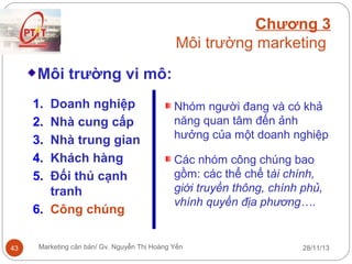 Chương 3
Môi trường marketing
Môi trường vi mô:
1.
2.
3.
4.
5.

Doanh nghiệp
Nhà cung cấp
Nhà trung gian
Khách hàng
Đối thủ cạnh
tranh
6. Công chúng
43

Nhóm người đang và có khả
năng quan tâm đến ảnh
hưởng của một doanh nghiệp
Các nhóm công chúng bao
gồm: các thể chế tài chính,
giới truyền thông, chính phủ,
vhính quyền địa phương….

Marketing căn bản/ Gv. Nguyễn Thị Hoàng Yến

28/11/13

 