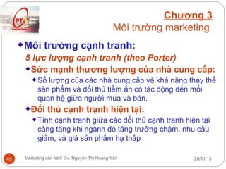 Chương 3
Môi trường marketing
Môi trường cạnh tranh:
5 lực lượng cạnh tranh (theo Porter)
Sức mạnh thương lượng của nhà cung cấp:
Số lượng của các nhà cung cấp và khả năng thay thế
sản phẩm và đối thủ tiềm ẩn có tác động đến mối
quan hệ giữa người mua và bán.

Đối thủ cạnh trạnh hiện tại:
Tính cạnh tranh giữa các đối thủ cạnh tranh hiện tại
càng tăng khi ngành đó tăng trưởng chậm, nhu cầu
giảm, và giá sản phẩm hạ thấp
45

Marketing căn bản/ Gv. Nguyễn Thị Hoàng Yến

28/11/13

 