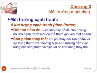 Chương 3
Môi trường marketing
Môi trường cạnh tranh:
5 lực lượng cạnh tranh (theo Porter)
Đối thủ tiềm ẩn: việc khó hay dễ để cho những
đối thủ cạnh tranh mới có thể tham gia vào một ngành

Sản phẩm thay thế: chi phí thay đổi sản phẩm và
sự trung thành với thương hiệu ảnh hưởng đến việc
dùng các sản phẩm và dịch vụ có khả năng thay thế

46

Marketing căn bản/ Gv. Nguyễn Thị Hoàng Yến

28/11/13

 