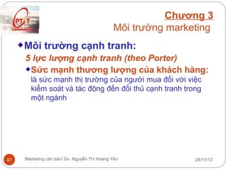 Chương 3
Môi trường marketing
Môi trường cạnh tranh:
5 lực lượng cạnh tranh (theo Porter)
Sức mạnh thương lượng của khách hàng:
là sức mạnh thị trường của người mua đối với việc
kiểm soát và tác động đến đối thủ cạnh tranh trong
một ngành

47

Marketing căn bản/ Gv. Nguyễn Thị Hoàng Yến

28/11/13

 