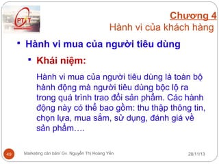 Chương 4
Hành vi của khách hàng
 Hành vi mua của người tiêu dùng
 Khái niệm:

Hành vi mua của người tiêu dùng là toàn bộ
hành động mà người tiêu dùng bộc lộ ra
trong quá trình trao đổi sản phẩm. Các hành
động này có thể bao gồm: thu thập thông tin,
chọn lựa, mua sắm, sử dụng, đánh giá về
sản phẩm….
49

Marketing căn bản/ Gv. Nguyễn Thị Hoàng Yến

28/11/13

 