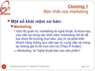 Chương 1
Bản chất của marketing
Một số khái niệm cơ bản:
Marketing:
Góc độ quản trị: marketing là nghệ thuật, là khoa học

của việc áp dụng các khái niệm marketing cốt lõi để
lựa chọn thị trường mục tiêu, duy trì và phát triển
khách hàng thông qua việc tạo ra, cung cấp và mang
lại những giá trị tốt hơn cho họ (Theo P.Kotler)
⇒ Marketing là "nghệ thuật bán các sản phẩm"

5

Marketing căn bản/ Gv. Nguyễn Thị Hoàng Yến

28/11/13

 
