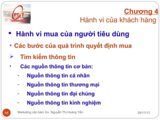 Chương 4
Hành vi của khách hàng
 Hành vi mua của người tiêu dùng
• Các bước của quá trình quyết định mua


Tìm kiếm thông tin

•

Các nguồn thông tin cơ bản:
-

Nguồn thông tin thương mại

-

Nguồn thông tin đại chúng

56

Nguồn thông tin cá nhân

Nguồn thông tin kinh nghiệm

Marketing căn bản/ Gv. Nguyễn Thị Hoàng Yến

28/11/13

 