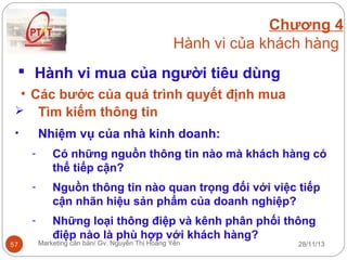 Chương 4
Hành vi của khách hàng
 Hành vi mua của người tiêu dùng
• Các bước của quá trình quyết định mua
 Tìm kiếm thông tin
Nhiệm vụ của nhà kinh doanh:

•
-

Nguồn thông tin nào quan trọng đối với việc tiếp
cận nhãn hiệu sản phẩm của doanh nghiệp?

57

Có những nguồn thông tin nào mà khách hàng có
thể tiếp cận?

Những loại thông điệp và kênh phân phối thông
điệp nào là phù hợp với khách hàng?

Marketing căn bản/ Gv. Nguyễn Thị Hoàng Yến

28/11/13

 