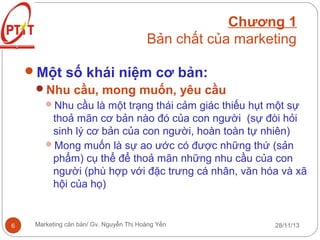 Chương 1
Bản chất của marketing
Một số khái niệm cơ bản:
Nhu cầu, mong muốn, yêu cầu
Nhu cầu là một trạng thái cảm giác thiếu hụt một sự

thoả mãn cơ bản nào đó của con người (sự đòi hỏi
sinh lý cơ bản của con người, hoàn toàn tự nhiên)
Mong muốn là sự ao ước có được những thứ (sản
phẩm) cụ thể để thoả mãn những nhu cầu của con
người (phù hợp với đặc trưng cá nhân, văn hóa và xã
hội của họ)

6

Marketing căn bản/ Gv. Nguyễn Thị Hoàng Yến

28/11/13

 