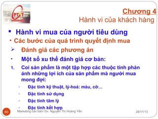 Chương 4
Hành vi của khách hàng
 Hành vi mua của người tiêu dùng
• Các bước của quá trình quyết định mua
 Đánh giá các phương án
•

Một số xu thế đánh giá cơ bản:

1.

Coi sản phẩm là một tập hợp các thuộc tính phản
ánh những lợi ích của sản phẩm mà người mua
mong đợi:
-

Đặc tính sử dụng

-

Đặc tính tâm lý

-

60

Đặc tính kỹ thuật, lý-hoá: màu, cỡ…

Đặc tính kết hợp

Marketing căn bản/ Gv. Nguyễn Thị Hoàng Yến

28/11/13

 