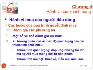 Chương 4
Hành vi của khách hàng
 Hành vi mua của người tiêu dùng
• Các bước của quá trình quyết định mua
 Đánh giá các phương án
•

Một số xu thế đánh giá cơ bản:

2.

Xu hướng phân loại về mức độ quan trọng của các
thuộc tính khác nhau:
-

61

Thuộc tính quan trọng: đáp ứng những lợi ích
mà người mua mong đợi từ sản phẩm
Thuộc tính nổi bật: thiết kế, mẫu mã, màu sắc…

Marketing căn bản/ Gv. Nguyễn Thị Hoàng Yến

28/11/13

 
