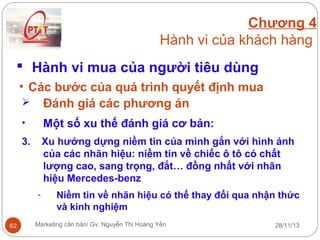 Chương 4
Hành vi của khách hàng
 Hành vi mua của người tiêu dùng
• Các bước của quá trình quyết định mua
 Đánh giá các phương án
•

Một số xu thế đánh giá cơ bản:

3.

Xu hướng dựng niềm tin của mình gắn với hình ảnh
của các nhãn hiệu: niềm tin về chiếc ô tô có chất
lượng cao, sang trọng, đắt… đồng nhất với nhãn
hiệu Mercedes-benz
-

62

Niềm tin về nhãn hiệu có thể thay đổi qua nhận thức
và kinh nghiệm

Marketing căn bản/ Gv. Nguyễn Thị Hoàng Yến

28/11/13

 