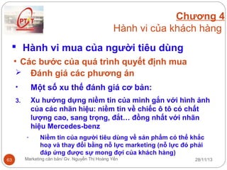 Chương 4
Hành vi của khách hàng
 Hành vi mua của người tiêu dùng
• Các bước của quá trình quyết định mua
 Đánh giá các phương án
•

Một số xu thế đánh giá cơ bản:

3.

Xu hướng dựng niềm tin của mình gắn với hình ảnh
của các nhãn hiệu: niềm tin về chiếc ô tô có chất
lượng cao, sang trọng, đắt… đồng nhất với nhãn
hiệu Mercedes-benz
-

63

Niềm tin của người tiêu dùng về sản phẩm có thể khắc
hoạ và thay đổi bằng nỗ lực marketing (nỗ lực đó phải
đáp ứng được sự mong đợi của khách hàng)

Marketing căn bản/ Gv. Nguyễn Thị Hoàng Yến

28/11/13

 