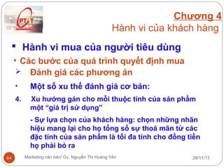 Chương 4
Hành vi của khách hàng
 Hành vi mua của người tiêu dùng
• Các bước của quá trình quyết định mua
 Đánh giá các phương án
•

Một số xu thế đánh giá cơ bản:

4.

Xu hướng gán cho mỗi thuộc tính của sản phẩm
một “giá trị sử dụng”
- Sự lựa chọn của khách hàng: chọn những nhãn
hiệu mang lại cho họ tổng số sự thoả mãn từ các
đặc tính của sản phẩm là tối đa tính cho đồng tiền
họ phải bỏ ra

64

Marketing căn bản/ Gv. Nguyễn Thị Hoàng Yến

28/11/13

 