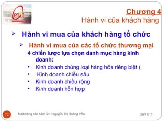 Chương 4
Hành vi của khách hàng
 Hành vi mua của khách hàng tổ chức
 Hành vi mua của các tổ chức thương mại
4 chiến lược lựa chọn danh mục hàng kinh
doanh:
• Kinh doanh chủng loại hàng hóa riêng biệt (
• Kinh doanh chiều sâu
• Kinh doanh chiều rộng
• Kinh doanh hỗn hợp

72

Marketing căn bản/ Gv. Nguyễn Thị Hoàng Yến

28/11/13

 