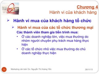 Chương 4
Hành vi của khách hàng
 Hành vi mua của khách hàng tổ chức
 Hành vi mua của các tổ chức thương mại
Các thành viên tham gia tiến trình mua:
• Ở các doanh nghiệp lớn, việc mua thường do
nhóm người chuyên phụ trách mua hàng thực
hiện
• Ở các tổ chức nhỏ việc mua thường do chủ
doanh nghiệp thực hiện

73

Marketing căn bản/ Gv. Nguyễn Thị Hoàng Yến

28/11/13

 