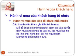 Chương 4
Hành vi của khách hàng
 Hành vi mua của khách hàng tổ chức
 Hành vi mua của các tổ chức nhà nước
Các thành viên tham gia tiến trình mua:
Mỗi tổ chức có những người tham gia vào quyết
định mua khác nhau do vậy thủ tục mua của họ
có tính chất riêng biệt đòi hỏi người làm
Marketing phải nghiên cứu.

74

Marketing căn bản/ Gv. Nguyễn Thị Hoàng Yến

28/11/13

 