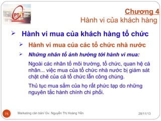 Chương 4
Hành vi của khách hàng
 Hành vi mua của khách hàng tổ chức
 Hành vi mua của các tổ chức nhà nước


Những nhân tổ ảnh hưởng tới hành vi mua:
Ngoài các nhân tố môi trường, tổ chức, quan hệ cá
nhân... việc mua của tổ chức nhà nước bị giám sát
chặt chẽ của cả tổ chức lẫn công chúng.
Thủ tục mua sắm của họ rất phức tạp do những
nguyên tắc hành chính chi phối.

75

Marketing căn bản/ Gv. Nguyễn Thị Hoàng Yến

28/11/13

 