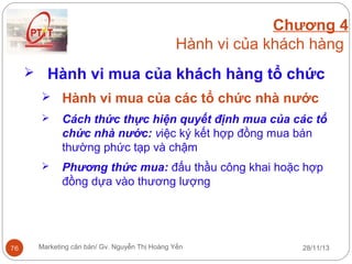 Chương 4
Hành vi của khách hàng
 Hành vi mua của khách hàng tổ chức
 Hành vi mua của các tổ chức nhà nước




76

Cách thức thực hiện quyết định mua của các tổ
chức nhà nước: việc ký kết hợp đồng mua bán
thường phức tạp và chậm
Phương thức mua: đấu thầu công khai hoặc hợp
đồng dựa vào thương lượng

Marketing căn bản/ Gv. Nguyễn Thị Hoàng Yến

28/11/13

 