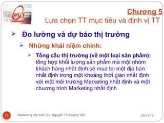 Chương 5
Lựa chọn TT mục tiêu và định vị TT
 Đo lường và dự báo thị trường
 Những khái niệm chính:
 Tổng cầu thị trường (về một loại sản phẩm):

tổng hợp khối lượng sản phẩm mà một nhóm
khách hàng nhất định sẽ mua tại một địa bàn
nhất định trong một khoảng thời gian nhất định
với một môi trường Marketing nhất định và một
chương trình Marketing nhất định

77

Marketing căn bản/ Gv. Nguyễn Thị Hoàng Yến

28/11/13

 