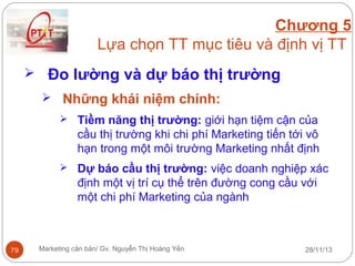 Chương 5
Lựa chọn TT mục tiêu và định vị TT
 Đo lường và dự báo thị trường
 Những khái niệm chính:
 Tiềm năng thị trường: giới hạn tiệm cận của

cầu thị trường khi chi phí Marketing tiến tới vô
hạn trong một môi trường Marketing nhất định
 Dự báo cầu thị trường: việc doanh nghiệp xác

định một vị trí cụ thể trên đường cong cầu với
một chi phí Marketing của ngành

79

Marketing căn bản/ Gv. Nguyễn Thị Hoàng Yến

28/11/13

 