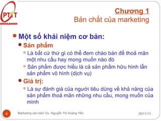 Chương 1
Bản chất của marketing
Một số khái niệm cơ bản:
Sản phẩm
Là bất cứ thứ gì có thể đem chào bán để thoả mãn

một nhu cầu hay mong muốn nào đó
Sản phẩm được hiểu là cả sản phẩm hữu hình lẫn
sản phẩm vô hình (dịch vụ)
Giá trị:
Là sự đánh giá của người tiêu dùng về khả năng của

sản phẩm thoả mãn những nhu cầu, mong muốn của
mình
8

Marketing căn bản/ Gv. Nguyễn Thị Hoàng Yến

28/11/13

 