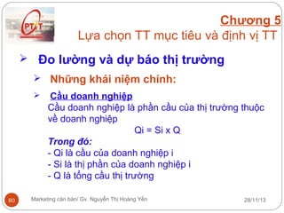 Chương 5
Lựa chọn TT mục tiêu và định vị TT
 Đo lường và dự báo thị trường
 Những khái niệm chính:


80

Cầu doanh nghiệp
Cầu doanh nghiệp là phần cầu của thị trường thuộc
về doanh nghiệp
Qi = Si x Q
Trong đó:
- Qi là cầu của doanh nghiệp i
- Si là thị phần của doanh nghiệp i
- Q là tổng cầu thị trường

Marketing căn bản/ Gv. Nguyễn Thị Hoàng Yến

28/11/13

 