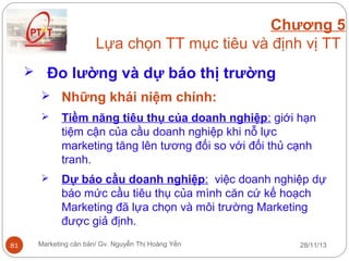 Chương 5
Lựa chọn TT mục tiêu và định vị TT
 Đo lường và dự báo thị trường
 Những khái niệm chính:




81

Tiềm năng tiêu thụ của doanh nghiệp: giới hạn
tiệm cận của cầu doanh nghiệp khi nỗ lực
marketing tăng lên tương đối so với đối thủ cạnh
tranh.
Dự báo cầu doanh nghiệp: việc doanh nghiệp dự
báo mức cầu tiêu thụ của mình căn cứ kế hoạch
Marketing đã lựa chọn và môi trường Marketing
được giả định.

Marketing căn bản/ Gv. Nguyễn Thị Hoàng Yến

28/11/13

 