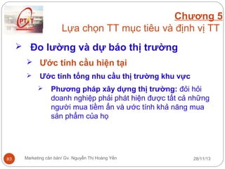 Chương 5
Lựa chọn TT mục tiêu và định vị TT
 Đo lường và dự báo thị trường
 Ước tính cầu hiện tại


Ước tính tổng nhu cầu thị trường khu vực


83

Phương pháp xây dựng thị trường: đỏi hỏi
doanh nghiệp phải phát hiện được tất cả những
người mua tiềm ẩn và ước tính khả năng mua
sản phẩm của họ

Marketing căn bản/ Gv. Nguyễn Thị Hoàng Yến

28/11/13

 