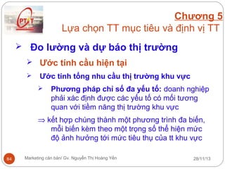 Chương 5
Lựa chọn TT mục tiêu và định vị TT
 Đo lường và dự báo thị trường
 Ước tính cầu hiện tại


Ước tính tổng nhu cầu thị trường khu vực


Phương pháp chỉ số đa yếu tố: doanh nghiệp
phải xác định được các yếu tố có mối tương
quan với tiềm năng thị trường khu vực

⇒ kết hợp chúng thành một phương trình đa biến,
mỗi biến kèm theo một trọng số thể hiện mức
độ ảnh hưởng tới mức tiêu thụ của tt khu vực
84

Marketing căn bản/ Gv. Nguyễn Thị Hoàng Yến

28/11/13

 