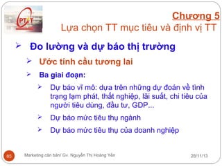 Chương 5
Lựa chọn TT mục tiêu và định vị TT
 Đo lường và dự báo thị trường
 Ước tính cầu tương lai


Ba giai đoạn:




Dự báo mức tiêu thụ ngành



85

Dự báo vĩ mô: dựa trên những dự đoán về tình
trạng lạm phát, thất nghiệp, lãi suất, chi tiêu của
người tiêu dùng, đầu tư, GDP...
Dự báo mức tiêu thụ của doanh nghiệp

Marketing căn bản/ Gv. Nguyễn Thị Hoàng Yến

28/11/13

 