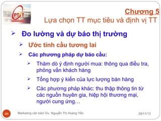 Chương 5
Lựa chọn TT mục tiêu và định vị TT
 Đo lường và dự báo thị trường
 Ước tính cầu tương lai


Các phương pháp dự báo cầu:



Tổng hợp ý kiến của lực lượng bán hàng



86

Thăm dò ý định người mua: thông qua điều tra,
phỏng vấn khách hàng
Các phương pháp khác: thu thập thông tin từ
các nguồn huyên gia, hiệp hội thương mại,
người cung ứng…

Marketing căn bản/ Gv. Nguyễn Thị Hoàng Yến

28/11/13

 