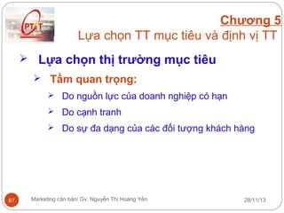 Chương 5
Lựa chọn TT mục tiêu và định vị TT
 Lựa chọn thị trường mục tiêu
 Tầm quan trọng:
 Do nguồn lực của doanh nghiệp có hạn
 Do cạnh tranh
 Do sự đa dạng của các đối tượng khách hàng

87

Marketing căn bản/ Gv. Nguyễn Thị Hoàng Yến

28/11/13

 