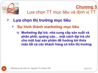 Chương 5
Lựa chọn TT mục tiêu và định vị TT


Lựa chọn thị trường mục tiêu
 Sự hình thành marketing mục tiêu
1) Marketing đại trà: nhà cung cấp sản xuất và

phân phối, quảng cáo… một cách đại trà chỉ
cho một loại sản phẩm để hướng tới thỏa
mãn tất cả các khách hàng có trên thị trường

88

Marketing căn bản/ Gv. Nguyễn Thị Hoàng Yến

28/11/13

 