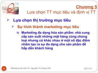 Chương 5
Lựa chọn TT mục tiêu và định vị TT


Lựa chọn thị trường mục tiêu
 Sự hình thành marketing mục tiêu
1) Marketing đa dạng hóa sản phẩm: nhà cung

cấp sản xuất những mặt hàng cùng chủng
loại nhưng có khác nhau ở một số đặc điểm
nhằm tạo ra sự đa dạng cho sản phẩm để
hấp dẫn khách hàng

89

Marketing căn bản/ Gv. Nguyễn Thị Hoàng Yến

28/11/13

 
