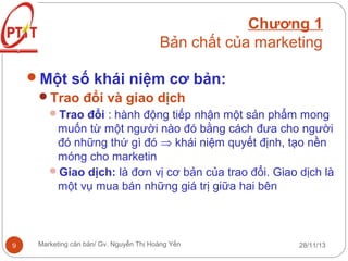 Chương 1
Bản chất của marketing
Một số khái niệm cơ bản:
Trao đổi và giao dịch
Trao đổi : hành động tiếp nhận một sản phẩm mong

muốn từ một người nào đó bằng cách đưa cho người
đó những thứ gì đó ⇒ khái niệm quyết định, tạo nền
móng cho marketin
Giao dịch: là đơn vị cơ bản của trao đổi. Giao dịch là
một vụ mua bán những giá trị giữa hai bên

9

Marketing căn bản/ Gv. Nguyễn Thị Hoàng Yến

28/11/13

 