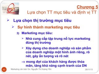 Chương 5
Lựa chọn TT mục tiêu và định vị TT


Lựa chọn thị trường mục tiêu
 Sự hình thành marketing mục tiêu
3) Marketing mục tiêu:


Nhà cung cấp tập trung nỗ lực marketing
đúng thị trường



Xây dựng cho doanh nghiệp và sản phẩm
của doanh nghiệp một hình ảnh riêng, rõ
nét, gây ấn tượng và rõ nét

→ mong đợi của khách hàng được thỏa
mãn, tăng khả năng cạnh tranh của DN
92

Marketing căn bản/ Gv. Nguyễn Thị Hoàng Yến

28/11/13

 