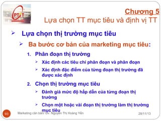 Chương 5
Lựa chọn TT mục tiêu và định vị TT


Lựa chọn thị trường mục tiêu
 Ba bước cơ bản của marketing mục tiêu:
1. Phân đoạn thị trường


Xác định các tiêu chí phân đoạn và phân đoạn



Xác định đặc điểm của từng đoạn thị trường đã
được xác định

2. Chọn thị trường mục tiêu



93

Đánh giá mức độ hấp dẫn của từng đoạn thị
trường
Chọn một hoặc vài đoạn thị trường làm thị trường
mục tiêu

Marketing căn bản/ Gv. Nguyễn Thị Hoàng Yến

28/11/13

 