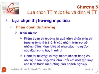Chương 5
Lựa chọn TT mục tiêu và định vị TT


Lựa chọn thị trường mục tiêu
 Phân đoạn thị trường
 Khái niệm:




95

Phân đoạn thị trường là quá trình phân chia thị
trường tổng thể thành các nhóm trên cơ sở
những điểm khác biệt về nhu cầu, mong đợi,
các đặc trưng hay hành vi
Đoạn thị trường: là một nhóm khách hàng có
những phản ứng như nhau đối với một tập hợp
các kích thích marketing của doanh nghiệp

Marketing căn bản/ Gv. Nguyễn Thị Hoàng Yến

28/11/13

 