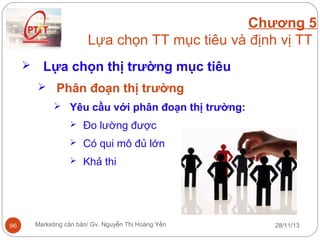 Chương 5
Lựa chọn TT mục tiêu và định vị TT


Lựa chọn thị trường mục tiêu
 Phân đoạn thị trường
 Yêu cầu với phân đoạn thị trường:



Có qui mô đủ lớn



96

Đo lường được
Khả thi

Marketing căn bản/ Gv. Nguyễn Thị Hoàng Yến

28/11/13

 