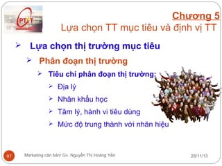 Chương 5
Lựa chọn TT mục tiêu và định vị TT


Lựa chọn thị trường mục tiêu
 Phân đoạn thị trường
 Tiêu chí phân đoạn thị trường:



Nhân khẩu học



Tâm lý, hành vi tiêu dùng



97

Địa lý

Mức độ trung thành với nhãn hiệu

Marketing căn bản/ Gv. Nguyễn Thị Hoàng Yến

28/11/13

 
