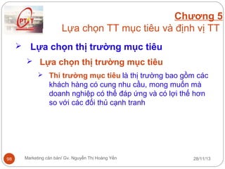 Chương 5
Lựa chọn TT mục tiêu và định vị TT


Lựa chọn thị trường mục tiêu
 Lựa chọn thị trường mục tiêu
 Thi trường mục tiêu là thị trường bao gồm các

khách hàng có cung nhu cầu, mong muốn mà
doanh nghiệp có thể đáp ứng và có lợi thế hơn
so với các đối thủ cạnh tranh

98

Marketing căn bản/ Gv. Nguyễn Thị Hoàng Yến

28/11/13

 