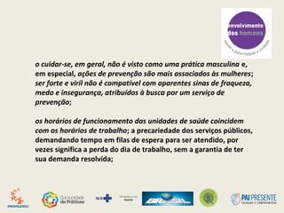 o cuidar-se, em geral, não é visto como uma prática masculina e,
em especial, ações de prevenção são mais associados às mulheres;
ser forte e viril não é compatível com aparentes sinas de fraqueza,
medo e insegurança, atribuídos à busca por um serviço de
prevenção;
os horários de funcionamento das unidades de saúde coincidem
com os horários de trabalho; a precariedade dos serviços públicos,
demandando tempo em filas de espera para ser atendido, por
vezes significa a perda do dia de trabalho, sem a garantia de ter
sua demanda resolvida;
 