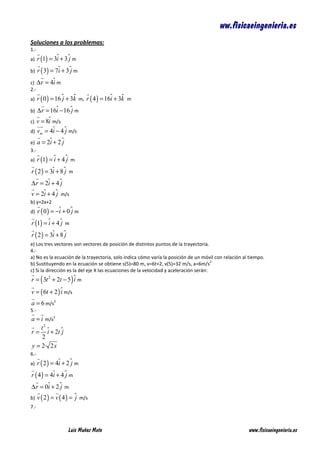 ww.fisicaeingenieria.es
Soluciones a los problemas:
1.-
a) r (1) = 3ɵ + 3 ɵ m
             i    j
b) r ( 3) = 7ɵ + 3 ɵ m
              i    j
c) ∆ r = 4ɵ m
           i
2.-
a) r ( 0 ) = 16 ɵ + 3k m, r ( 4 ) = 16ɵ + 3k m
                j ɵ                   i ɵ
b) ∆ r = 16ɵ − 16 ɵ m
              i     j
c) v = 8ɵ m/s
          i
d) v = 4ɵ − 4 ɵ m/s
       m    i     j
e) a    = 2ɵ + 2 ɵ
           i     j
3.-
a) r (1) = ɵ + 4 ɵ m
            i     j
r ( 2 ) = 3ɵ + 8 ɵ m
           i     j
∆ r = 2ɵ + 4 ɵ
       i     j
v = 2ɵ + 4 ɵ m/s
     i     j
b) y=2x+2
d) r ( 0 ) = −ɵ + 0 ɵ m
              i     j
r (1) = ɵ + 4 ɵ m
          i    j
r ( 2 ) = 3ɵ + 8 ɵ
           i     j
e) Los tres vectores son vectores de posición de distintos puntos de la trayectoria.
4.-
a) No es la ecuación de la trayectoria, solo indica cómo varía la posición de un móvil con relación al tiempo.
                                                                                       2
b) Sustituyendo en la ecuación se obtiene s(5)=80 m, v=6t+2, v(5)=32 m/s, a=6m/s
c) Si la dirección es la del eje X las ecuaciones de la velocidad y aceleración serán:
r = ( 3t 2 + 2t − 5 ) ɵ m
                      i
v = ( 6t + 2 ) ɵ m/s
               i
a = 6 m/s2
5.-
a = i m/s2
    t2 ɵ
r = i + 2t ɵ
           j
     2
y = 2· 2 x
6.-
a) r ( 2 ) = 4ɵ + 2 ɵ m
              i     j
r ( 4 ) = 4ɵ + 4 ɵ m
            i    j
∆ r = 0ɵ + 2 ɵ m
       i     j
b)    v ( 2 ) = v ( 4 ) = ɵ m/s
                          j
7.-



                     Luis Muñoz Mato                                                                  www.fisicaeingenieria.es
 