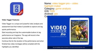 Name: video tagger pro – video 
highlight maker 
Category: game analysis 
IOS: YES 
Android: yes 
Cost: €2.69 
Video Tagger Features: 
Video Tagger is a unique and powerful video analysis and 
assessment tool that makes it possible to capture and tag 
sports performance. 
Start recording and tap the customisable buttons to tag 
performance as it happens. The app will record a few 
seconds either side of the tap. 
Continue this for the duration of the performance and when 
finished two video montages will be compiled with the 
highlights you identified. 
 