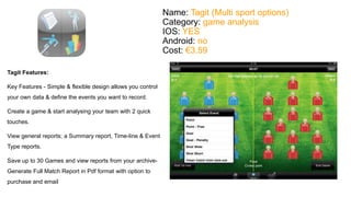 Name: Tagit (Multi sport options) 
Category: game analysis 
IOS: YES 
Android: no 
Cost: €3.59 
Tagit Features: 
Key Features - Simple & flexible design allows you control 
your own data & define the events you want to record. 
Create a game & start analysing your team with 2 quick 
touches. 
View general reports; a Summary report, Time-line & Event 
Type reports. 
Save up to 30 Games and view reports from your archive- 
Generate Full Match Report in Pdf format with option to 
purchase and email 
 