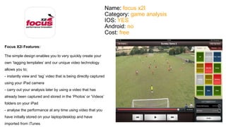 Name: focus x2I 
Category: game analysis 
IOS: YES 
Android: no 
Cost: free 
Focus X2i Features: 
The simple design enables you to very quickly create your 
own ‘tagging templates’ and our unique video technology 
allows you to; 
- instantly view and ‘tag’ video that is being directly captured 
using your iPad camera 
- carry out your analysis later by using a video that has 
already been captured and stored in the ‘Photos’ or ‘Videos’ 
folders on your iPad 
- analyse the performance at any time using video that you 
have initially stored on your laptop/desktop and have 
imported from iTunes 
 
