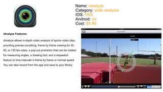 Name: ianalyze 
Category: skills analysis 
IOS: YES 
Android: no 
Cost: $4.99 
iAnalyze Features: 
iAnalyze allows in-depth video analysis of sports video clips, 
providing precise scrubbing, frame by frame viewing for 30, 
60, or 120 fps video, a pop-out protractor that can be rotated 
for measuring angles, a drawing tool, and a stopwatch 
feature to time intervals in frame by frame or normal speed. 
You can also record from the app and save to your library. 
 
