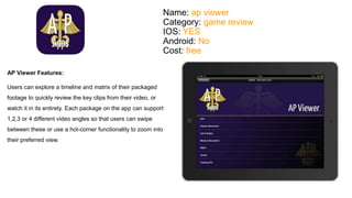 Name: ap viewer 
Category: game review 
IOS: YES 
Android: No 
Cost: free 
AP Viewer Features: 
Users can explore a timeline and matrix of their packaged 
footage to quickly review the key clips from their video, or 
watch it in its entirety. Each package on the app can support 
1,2,3 or 4 different video angles so that users can swipe 
between these or use a hot-corner functionality to zoom into 
their preferred view. 
 