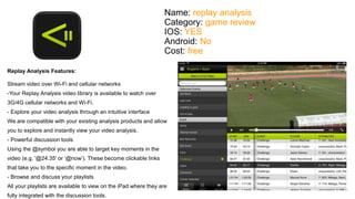 Name: replay analysis 
Category: game review 
IOS: YES 
Android: No 
Cost: free 
Replay Analysis Features: 
Stream video over Wi-Fi and cellular networks 
-Your Replay Analysis video library is available to watch over 
3G/4G cellular networks and Wi-Fi. 
- Explore your video analysis through an intuitive interface 
We are compatible with your existing analysis products and allow 
you to explore and instantly view your video analysis. 
- Powerful discussion tools 
Using the @symbol you are able to target key moments in the 
video (e.g. '@24:35' or ‘@now’). These become clickable links 
that take you to the specific moment in the video. 
- Browse and discuss your playlists 
All your playlists are available to view on the iPad where they are 
fully integrated with the discussion tools. 
 