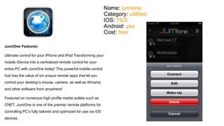 Name: jumione 
Category: utilities 
IOS: YES 
Android: yes 
Cost: free 
JumiOne Features: 
Ultimate control for your iPhone and iPad Transforming your 
mobile iDevice into a centralized remote control for your 
entire PC with JumiOne today! This powerful mobile control 
hub has the value of six unique remote apps that let you 
control your desktop’s mouse, camera, as well as Winamp 
and other software from anywhere! 
Featured on numerous high profile media outlets such as 
CNET, JumiOne is one of the premier remote platforms for 
controlling PC’s fully tailored and optimized for use via iOS 
devices. 
