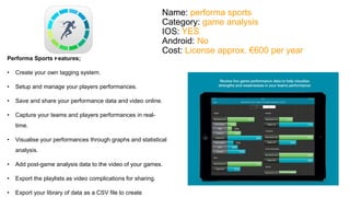 Name: performa sports 
Category: game analysis 
IOS: YES 
Android: No 
Cost: License approx. €600 per year 
Performa Sports Features; 
• Create your own tagging system. 
• Setup and manage your players performances. 
• Save and share your performance data and video online. 
• Capture your teams and players performances in real-time. 
• Visualise your performances through graphs and statistical 
analysis. 
• Add post-game analysis data to the video of your games. 
• Export the playlists as video complications for sharing. 
• Export your library of data as a CSV file to create 
 